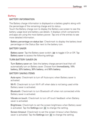 Page 179177Settings
Battery
BATTERY INFORMATION
The Battery charge information is displayed on a battery graphic along w\
ith 
the percentage of the remaining charge and its status
.Touch the Battery charge icon to display the Battery use screen to see th\
e 
battery usage level and battery use details. It displays which components 
and apps are using the most battery power. Tap one of the entries to see 
more detailed information.
  Battery percentage on status bar: Checkmark to display the battery level...