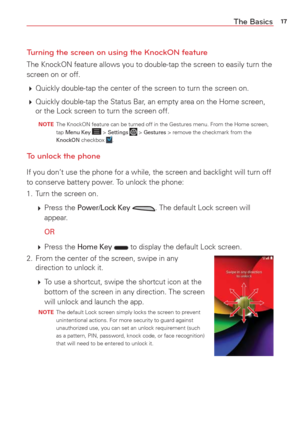 Page 1917The Basics
Turning the screen on using the KnockON feature
The KnockON feature allows you to double-tap the screen to easily turn t\
he 
screen on or off.
  Quickly double-tap the center of the screen to turn the screen on.
  Quickly double-tap the Status Bar, an empty area on the Home screen, 
or the Lock screen to turn the screen off.
  NOTE   The KnockON feature can be turned off in the Gestures menu. From the Hom\
e screen,  
tap Menu Key  > Settings  > Gestures > remove the checkmark from the...