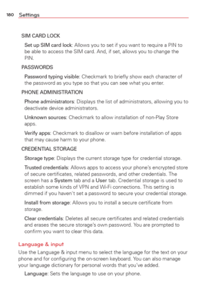 Page 182180Settings
SIM CARD LOCK
 Set up SIM card lock: Allows you to set if you want to require a PIN to 
be able to access the SIM card. And, if set, allows you to change the 
PIN.
PASSWORDS
  Password typing visible
: Checkmark to brieﬂy show each character of 
the password as you type so that you can see what you enter.
PHONE ADMINISTRATION
 Phone administrators
: Displays the list of administrators, allowing you to 
deactivate device administrators.
 Unknown sources: Checkmark to allow installation of...