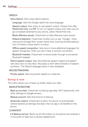 Page 184182Settings
SPEECH
 Voice Search: Sets voice search options.
  
Language: Sets the Google search by voice language.
   
Speech output: Sets when to use speech output. Choose from On, 
Hands-free only, and Off. To turn on speech output only when you’ve 
got a headset attached to your phone, select Hands-free only.
  
Block offensive words: Checkmark to hide offensive voice results.
   
Hotword detection: Checkmark to allow you to say “Google” when 
viewing the Google Now screen rather than touching the...