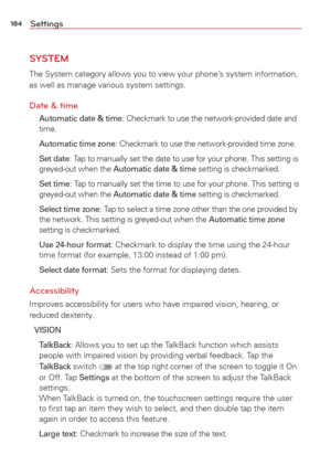 Page 186184Settings
SYSTEM
The System category allows you to view your phone’s system information, 
as well as manage various system settings.
Date & time
  Automatic date & time: Checkmark to use the network-provided date and 
time.
  Automatic time zone
: Checkmark to use the network-provided time zone.
 Set date
: Tap to manually set the date to use for your phone. This setting is 
greyed-out when the Automatic date & time setting is checkmarked. 
 Set time
: Tap to manually set the time to use for your...