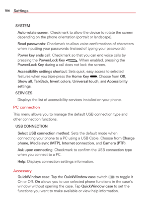 Page 188186Settings
SYSTEM 
 Auto-rotate screen: Checkmark to allow the device to rotate the screen 
depending on the phone orientation (portrait or landscape).
 
Read passwords: Checkmark to allow voice conﬁrmations of characters 
when inputting your passwords (instead of typing your passwords).
 
Power key ends call: Checkmark so that you can end voice calls by 
pressing the Power/Lock Key . When enabled, pressing the Power/Lock Key during a call does not lock the screen.
 
Accessibility settings shortcut:...