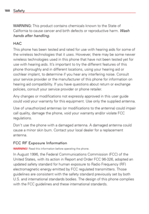 Page 190188Safety
WARNING: This product contains chemicals known to the State of 
California to cause cancer and birth defects or reproductive harm. Wash 
hands after handling.
HAC
This phone has been tested and rated for use with hearing aids for some \
of 
the wireless technologies that it uses. However, there may be some newer 
wireless technologies used in this phone that have not been tested yet f\
or 
use with hearing aids. It’s important to try the different features of this 
phone thoroughly and in...