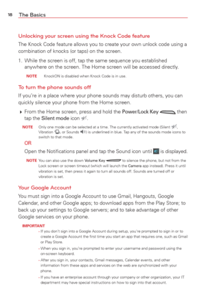 Page 2018The Basics
Unlocking your screen using the Knock Code feature
The Knock Code feature allows you to create your own unlock code using a\
 
combination of knocks (or taps) on the screen.
1.  While the screen is off, tap the same sequence you established  anywhere on the screen. The Home screen will be accessed directly.
  NOTE    KnockON is disabled when Knock Code is in use.
To turn the phone sounds off
If you’re in a place where your phone sounds may disturb others, you \
can 
quickly silence your...