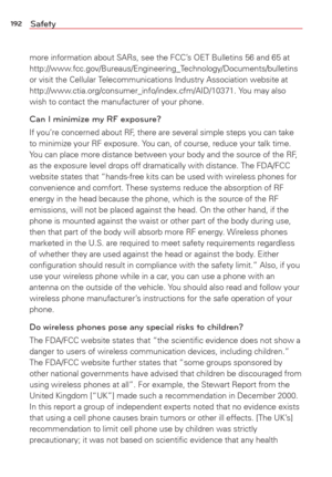 Page 194192Safety
more information about SARs, see the FCC’s OET Bulletins 56 and 65 at 
http://www.fcc.gov/Bureaus/Engineering_Technology/Documents/bulletins 
or visit the Cellular Telecommunications Industry Association website at 
http://www.ctia.org/consumer_info/index.cfm/AID/10371. You may also 
wish to contact the manufacturer of your phone.
Can I minimize my RF exposure? 
If you’re concerned about RF, there are several simple steps you can take 
to minimize your RF exposure. You can, of course, reduce...