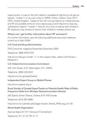 Page 195193Safety
hazard exists. A copy of the UK’s leaﬂet is available at http://www.dh.gov.uk 
(search “mobile”), or you can write to: NRPB, Chilton, Didcot, O\
xon OX11 
ORQ, United Kingdom. Copies of the UK’s annual reports on mobile phones 
and RF are available online at www.iegmp.org.uk and http://www.hpa.org.
uk/radiation/ (search “mobile”). Parents who wish to reduce thei\
r children’s 
RF exposure may choose to restrict their children’s wireless phone use. 
Where can I get further information about RF...