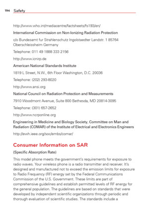 Page 196194Safety
http://www.who.int/mediacentre/factsheets/fs193/en/
International Commission on Non-Ionizing Radiation Protection
c/o Bundesamt fur Strahlenschutz Ingolstaedter Landstr. 1 85764 
Oberschleissheim Germany
Telephone: 011 49 1888 333 2156
http://www.icnirp.de
American National Standards Institute
1819 L Street, N.W., 6th Floor Washington, D.C. 20036 
Telephone: (202) 293-8020
http://www.ansi.org
National Council on Radiation Protection and Measurements
7910 Woodmont Avenue, Suite 800 Bethesda, MD...