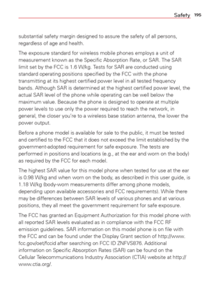 Page 197195Safety
substantial safety margin designed to assure the safety of all persons, 
regardless of age and health.
The exposure standard for wireless mobile phones employs a unit of 
measurement known as the Speciﬁc Absorption Rate, or SAR. The SAR 
limit set by the FCC is 1.6 W/kg. Tests for SAR are conducted using 
standard operating positions speciﬁed by the FCC with the phone 
transmitting at its highest certiﬁed power level in all tested freque\
ncy 
bands. Although SAR is determined at the highest...