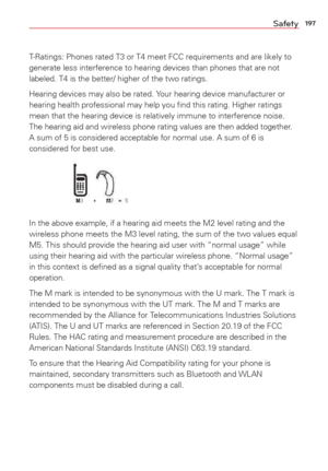 Page 199197Safety
T-Ratings: Phones rated T3 or T4 meet FCC requirements and are likely to 
generate less interference to hearing devices than phones that are not 
labeled. T4 is the better/ higher of the two ratings.
Hearing devices may also be rated. Your hearing device manufacturer or 
hearing health professional may help you ﬁnd this rating. Higher rati\
ngs 
mean that the hearing device is relatively immune to interference noise.\
 
The hearing aid and wireless phone rating values are then added together\
....