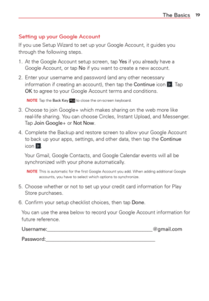 Page 2119The Basics
Setting up your Google Account
If you use Setup Wizard to set up your Google Account, it guides you 
through the following steps.
1.  At the Google Account setup screen, tap 
Ye s if you already have a 
Google Account, or tap No if you want to create a new account.
2.  Enter your username and password (and any other necessary  information if creating an account), then tap the 
Continue icon . Tap OK to agree to your Google Account terms and conditions.
  NOTE Tap the Back Key  to close the...