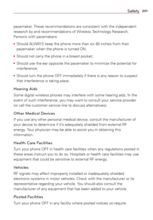 Page 203201Safety
pacemaker. These recommendations are consistent with the independent 
research by and recommendations of Wireless Technology Research. 
Persons with pacemakers:
• Should ALWAYS keep the phone more than six (6) inches from their 
pacemaker when the phone is turned ON;
•  Should not carry the phone in a breast pocket;
•  Should use the ear opposite the pacemaker to minimize the potential for 
interference;
•  Should turn the phone OFF immediately if there is any reason to suspect 
that...
