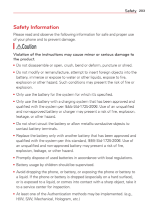 Page 205203Safety
Safety Information
Please read and observe the following information for safe and proper us\
e 
of your phone and to prevent damage. 
Caution
Violation of the instructions may cause minor or serious damage to 
the product.
• Do not disassemble or open, crush, bend or deform, puncture or shred.
•  Do not modify or remanufacture, attempt to insert foreign objects into t\
he 
battery

, immerse or expose to water or other liquids, expose to ﬁre, 
explosion or other hazard. Such conditions may...