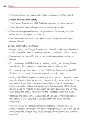 Page 206204Safety
• Improper battery use may result in a ﬁre, explosion, or other hazard.\
Charger and Adapter Safety
• The Charger Adapter and USB Cable are intended for indoor use only.
•  Insert the battery pack charger into the wall power socket.
•  Only use the approved battery charger adapter. Otherwise, you may 
cause serious damage to your phone.
•  Use the correct adapter for your phone when using the battery pack 
charger abroad.
Battery Information and Care
• Always unplug the Charger Adapter from...