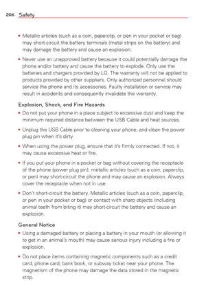 Page 208206Safety
• Metallic articles (such as a coin, paperclip, or pen in your pocket or \
bag) 
may short-circuit the battery terminals (metal strips on the battery) \
and
 
may damage the battery and cause an explosion.
•  Never use an unapproved battery because it could potentially damage the 
phone and/or battery and cause the battery to explode. Only use the

 
batteries and chargers provided by LG. The warranty will not be applied \
to 
products provided by other suppliers. Only authorized personnel...