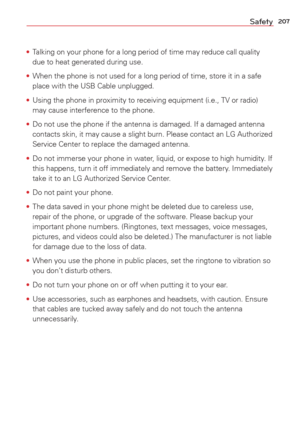 Page 209207Safety
• Talking on your phone for a long period of time may reduce call quality 
due to heat generated during use.
•  When the phone is not used for a long period of time, store it in a safe\
 
place with the USB Cable unplugged.
•  Using the phone in proximity to receiving equipment (i.e., TV or radio)\
 
may cause interference to the phone.
•  Do not use the phone if the antenna is damaged. If a damaged antenna 
contacts skin, it may cause a slight burn. Please contact an LG Authoriz\
ed

 
Service...