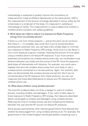 Page 215213Safety
methodology is expected to greatly improve the consistency of 
measurements made at different laboratories on the same phone. SAR is 
the measurement of the amount of energy absorbed in tissue, either by th\
e 
whole body or a small part of the body. It’s measured in watts/kg (or 
milliwatts/g) of matter. This measurement is used to determine whether a 
wireless phone complies with safety guidelines. 
9.  What steps can I take to reduce my exposure to Radio Frequency energy from my wireless...