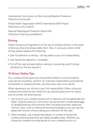 Page 217215Safety
International Commission on Non-lonizing Radiation Protection 
(http://www.icnirp.de)
World Health Organization (WHO) International EMF Project 
(http://www.who.int/emf)
National Radiological Protection Board (UK) 
(http://www.hpa.org.uk/radiation/)
Driving
Check the laws and regulations on the use of wireless phones in the area\
s 
where you drive and always obey them. Also, if using your phone while 
driving, please observe the following:
• Give full attention to driving -- driving safely is...