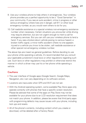 Page 219217Safety
9.  Use your wireless phone to help others in emergencies. Your wireless phone provides you a perfect opportunity to be a “Good Samaritan” \
in 
your community. If you see an auto accident, crime in progress or other 
serious emergency where lives are in danger, call 911 or other local 
emergency number, as you would want others to do for you. 
10. Call roadside assistance or a special wireless non-emergency assistance  number when necessary. Certain situations you encounter while driving 
may...