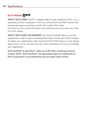 Page 220218Speciﬁcations
DivX Mobile 
ABOUT DIVX VIDEO: DivX® is a digital video format created by DivX, LLC, a 
subsidiary of Rovi Corporation. This is an ofﬁcial DivX Certiﬁed® device that 
has passed rigorous testing to verify that it plays DivX video.  
Visit divx.com for more information and software tools to convert your ﬁ\
les 
into DivX videos.
ABOUT DIVX VIDEO-ON-DEMAND: This DivX Certiﬁed® device must be 
registered in order to play purchased DivX Video-on-Demand (VOD) movies. 
To obtain your...