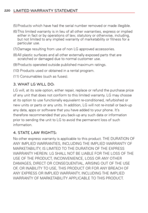 Page 222220LIMITED WARRANTY STATEMENT
(5) Products which have had the serial number removed or made illegible.
(6) This limited warranty is in lieu of all other warranties, express or imp\
lied either in fact or by operations of law, statutory or otherwise, including, 
but not limited to any implied warranty of marketability or ﬁtness fo\
r a 
particular use.
(7) Damage resulting from use of non LG approved accessories.
(8) All plastic surfaces and all other externally exposed parts that are  scratched or...