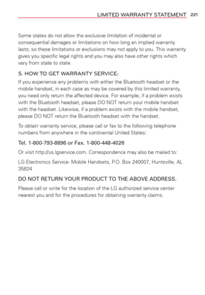 Page 223221LIMITED WARRANTY STATEMENT
Some states do not allow the exclusive limitation of incidental or 
consequential damages or limitations on how long an implied warranty 
lasts; so these limitations or exclusions may not apply to you. This war\
ranty 
gives you speciﬁc legal rights and you may also have other rights whi\
ch 
vary from state to state.
5. HOW TO GET WARRANTY SERVICE:
If you experience any problems with either the Bluetooth headset or the 
mobile handset, in each case as may be covered by this...