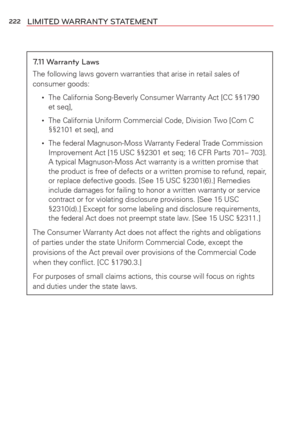 Page 224222LIMITED WARRANTY STATEMENT
7.11 Warranty Laws
The following laws govern warranties that arise in retail sales of 
consumer goods:
 •    The California Song-Beverly Consumer Warranty Act [CC §§1790 
et seq],
 •     The California Uniform Commercial Code, Division Two [Com C 
§§2101 et seq], and
 •     The federal Magnuson-Moss Warranty Federal Trade Commission 
Improvement Act [15 USC §§2301 et seq; 16 CFR Parts 701– 703]. 
A typical Magnuson-Moss Act warranty is a written promise that 
the product is...