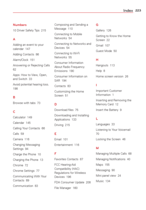 Page 225223Index
Numbers
10 Driver Safety Tips  215
A
Adding an event to your 
calendar  147
Adding Contacts  86
Alarm/Clock  151
Answering or Rejecting Calls  
62
Apps: How to View, Open, 
and Switch  33
Avoid potential hearing loss.  
198
B
Browse with tabs  73
C
Calculator  149
Calendar  145
Calling Your Contacts  66
Calls  59
Camera  116
Changing Messaging 
Settings  94
Charge the Phone  10
Charging the Phone  13
Chrome  72
Chrome Settings  77
Communicating With Your 
Contacts  89
Communication  83Composing...