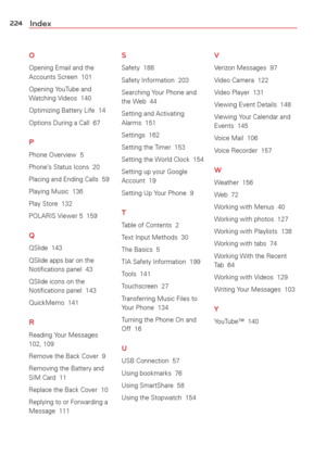 Page 226224Index
O
Opening Email and the 
Accounts Screen  101
Opening YouTube and 
Watching Videos  140
Optimizing Battery Life  14
Options During a Call  67
P
Phone Overview  5
Phone’s Status Icons  20
Placing and Ending Calls  59
Playing Music  136
Play Store  132
POLARIS Viewer 5  159
Q
QSlide  143
QSlide apps bar on the 
Notiﬁcations panel  43
QSlide icons on the 
Notiﬁcations panel  143
QuickMemo  141
R
Reading Your Messages  
102, 109
Remove the Back Cover  9
Removing the Battery and 
SIM Card  11
Replace...