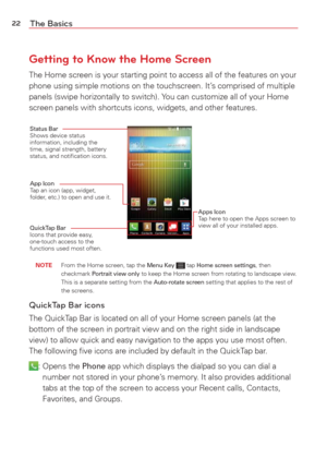 Page 2422The Basics
Getting to Know the Home Screen
The Home screen is your starting point to access all of the features on \
your 
phone using simple motions on the touchscreen. It’s comprised of multiple 
panels (swipe horizontally to switch). You can customize all of your Home 
screen panels with shortcuts icons, widgets, and other features.
Status Bar Shows device status 
information, including the 
time, signal strength, battery 
status, and notiﬁcation icons.
App Icon Tap an icon (app, widget, 
folder,...