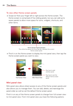 Page 2624The Basics
To view other Home screen panels
  Swipe (or ﬂick) your ﬁnger left or right across the Home screen.\
 The 
Home screen is comprised of ﬁve sliding panels, but you can add up to\
 
seven panels to allow more space for icons, widgets, shortcuts, and 
other items.
Home Screen Panel Indicator 
The white line above the QuickTap Bar indicates the current  Home screen panel.
 Pinch in on the Home screen to display the mini panel view, then tap the 
Home screen panel you want to view.
Tap here to...