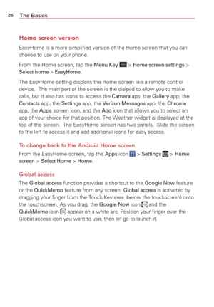 Page 2826The Basics
Home screen version
EasyHome is a more simpliﬁed version of the Home screen that you can 
choose to use on your phone. 
From the Home screen, tap the 
Menu Key  > Home screen settings > Select home > EasyHome. 
The EasyHome setting displays the Home screen like a remote control 
device.  The main part of the screen is the dialpad to allow you to make\
 
calls, but it also has icons to access the 
Camera app, the Gallery app, the Contacts app, the Settings app, the Verizon Messages app, the...