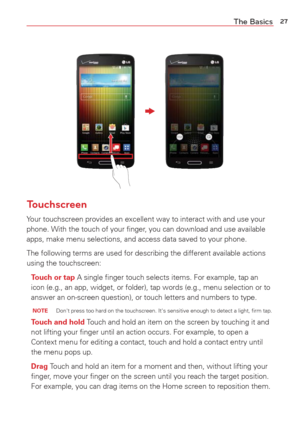 Page 2927The Basics
Touchscreen
Your touchscreen provides an excellent way to interact with and use your 
phone. With the touch of your ﬁnger, you can download and use available 
apps, make menu selections, and access data saved to your phone.
The following terms are used for describing the different available acti\
ons 
using the touchscreen:Touch or tap A single ﬁnger touch selects items. For example, tap an 
icon (e.g., an app, widget, or folder), tap words (e.g., menu selecti\
on or to
  
answer an...