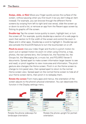 Page 3028The Basics
Swipe, slide, or ﬂick Move your ﬁnger quickly across the surface of the 
screen, without pausing when you ﬁrst touch it (so you don’t drag an item 
instead). For example, you can browse through the different Home 
screens by swiping from left to right (and vise versa), slide the scre\
en up 
or down to scroll a list, or remove an app from the Recent apps screen b\
y 
ﬂicking its graphic off the screen.
Double-tap Tap the screen twice quickly to zoom, highlight text, or turn 
the screen off....