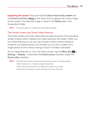Page 3129The Basics
Capturing the screen Press and hold the Down Volume Key  and 
the Power/Lock Key  at the same time to capture the current image 
on the screen. The captured image is saved in the Gallery app in the 
Screenshots folder.
 NOTE  You cannot capture an image from some videos and apps.
The Smart screen and Smart video features
The Smart screen and Smart video features keep the phone from activating\
 
screen timeout when it detects your eyes looking at the screen. When you\
 
turn these features...