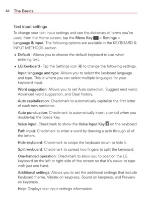 Page 3432The Basics
Text input settings
To change your text input settings and see the dictionary of terms you’\
ve 
used, from the Home screen, tap the Menu Key  > Settings > Language & input. The following options are available in the KEYBOARD & 
INPUT METHODS section.
  
Default - Allows you to choose the default keyboard to use when 
entering text.
  
LG Keyboard - Tap the Settings icon  to change the following settings.
 
Input language and type: Allows you to select the keyboard language 
and type. This...