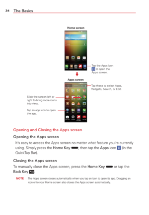 Page 3634The Basics
Home screenApps screen
Tap an app icon to open 
the app. Tap these to select Apps, 
Widgets, Search, or Edit.
Tap the Apps icon 
 to open the 
Apps screen.
Slide the screen left or 
right to bring more icons 
into view.
Opening and Closing the Apps screen
Opening the Apps screen
It’s easy to access the Apps screen no matter what feature you’re curren\
tly 
using. Simply press the Home Key , then tap the Apps icon  (in the 
QuickTap Bar).
Closing the Apps screen
To manually close the Apps...