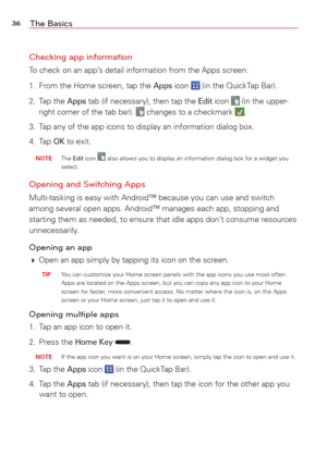 Page 3836The Basics
Checking app information
To check on an app’s detail information from the Apps screen:
1.  From the Home screen, tap the 
Apps icon  (in the QuickTap Bar).
2. Tap the 
Apps tab (if necessary), then tap the Edit icon  (in the upper-
right corner of the tab bar).  changes to a checkmark .
3.  Tap any of the app icons to display an information dialog box. 
4. Tap 
OK to exit. 
 NOTE The Edit icon  also allows you to display an information dialog box for a widget you 
select.
Opening and...