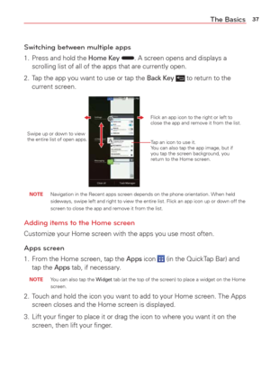 Page 3937The Basics
Switching between multiple apps
1.  Press and hold the Home Key . A screen opens and displays a 
scrolling list of all of the apps that are currently open.
2.  Tap the app you want to use or tap the 
Back Key  to return to the 
current screen.
Tap an icon to use it. 
You can also tap the app image, but if 
you tap the screen background, you 
return to the Home screen.
Flick an app icon to the right or left to 
close the app and remove it from the list.
Swipe up or down to view 
the entire...