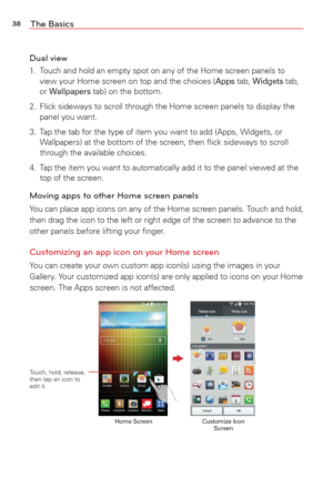 Page 4038The Basics
Dual view
1.  Touch and hold an empty spot on any of the Home screen panels to view your Home screen on top and the choices (Apps tab, Widgets tab, 
or Wallpapers tab) on the bottom. 
2.  Flick sideways to scroll through the Home screen panels to display the  panel you want. 
3.  Tap the tab for the type of item you want to add (Apps, Widgets, or  Wallpapers) at the bottom of the screen, then ﬂick sideways to scroll\
 
through the available choices. 
4.  Tap the item you want to...