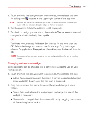 Page 4139The Basics
1.  Touch and hold the icon you want to customize, then release the icon. An editing icon  appears in the upper-right corner of the app icon.
 NOTE  If an icon you placed can be resized, you'll see a blue box around the i\
con after you 
touch, hold, and release it. Drag the edges of the box to resize it.
2.  Tap the app icon (while the edit icon is still displayed).
3.  Tap the icon design you want from the available 
Theme icon choices and 
change the size (if desired), then tap OK....