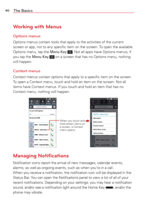 Page 4240The Basics
Working with Menus
Options menus
Options menus contain tools that apply to the activities of the current 
screen or app, not to any speciﬁc item on the screen. To open the available 
Options menu, tap the 
Menu Key . Not all apps have Options menus; if 
you tap the Menu Key  on a screen that has no Options menu, nothing 
will happen.
Context menus
Context menus contain options that apply to a speciﬁc item on the scr\
een. 
To open a Context menu, touch and hold an item on the screen. Not all...