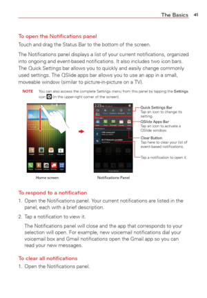 Page 4341The Basics
To open the Notiﬁcations panel
Touch and drag the Status Bar to the bottom of the screen.
The Notiﬁcations panel displays a list of your current notiﬁcation\
s, organized 
into ongoing and event-based notiﬁcations. It also includes two icon \
bars. 
The Quick Settings bar allows you to quickly and easily change commonly 
used settings. The QSlide apps bar allows you to use an app in a small, 
moveable window (similar to picture-in-picture on a TV). 
 NOTE  You can also access the complete...