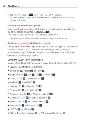 Page 4442The Basics
2. Tap the Clear button  on the right side of the screen.
All event-based notiﬁcations will be cleared; ongoing notiﬁcations\
 will 
remain in the list.
To close the Notiﬁcations panel
Touch and drag the handle at the bottom of the Notiﬁcations panel to t\
he 
top of the screen or just tap the Back Key .
The panel will also close when you touch a notiﬁcation.
  NOTE  You can also ﬂick the Notiﬁcations panel handle upward to quickly c\
lose it.
Quick settings on the Notiﬁcations panel
The top...