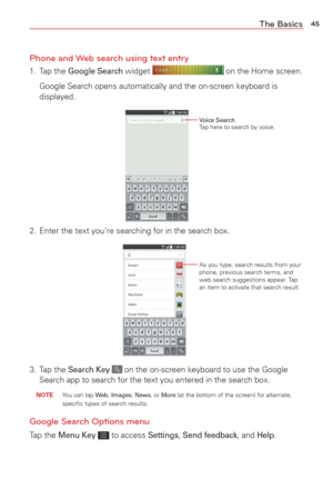 Page 4745The Basics
Phone and Web search using text entry
1. Tap the Google Search widget  on the Home screen.
  Google Search opens automatically and the on-screen keyboard is  displayed.
Voice SearchTap here to search by voice.
2.  Enter the text you’re searching for in the search box.
As you type, search results from your 
phone, previous search terms, and 
web search suggestions appear. Tap 
an item to activate that search result.
3. Tap the Search Key  on the on-screen keyboard to use the Google 
Search...