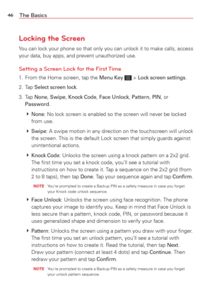 Page 4846The Basics
Locking the Screen
You can lock your phone so that only you can unlock it to make calls, acc\
ess 
your data, buy apps, and prevent unauthorized use.
Setting a Screen Lock for the First Time
1.  From the Home screen, tap the Menu Key  > Lock screen settings.
2. Tap 
Select screen lock.
3. Tap 
None, Swipe, Knock Code, Face Unlock, Pattern, PIN, or 
Password.
   
None: No lock screen is enabled so the screen will never be locked 
from use.
   
S
wipe: A swipe motion in any direction on the...