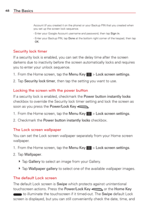Page 5048The Basics
Account (if you created it on the phone) or your Backup PIN that you c\
reated when 
you set up the screen lock sequence.
            - Enter your Google Account username and password, then tap 
Sign in. 
            -   Enter your Backup PIN, tap Done at the bottom right corner of the keypad, then tap OK. 
Security lock timer
If a security lock is enabled, you can set the delay time after the scre\
en 
darkens due to inactivity before the screen automatically locks and requ\
ires 
you to...