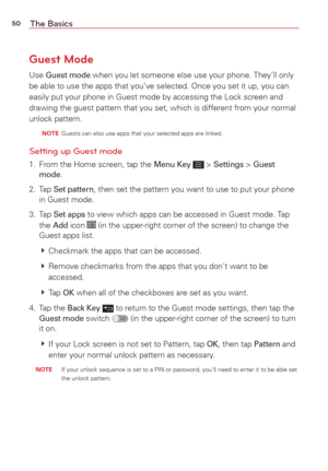 Page 5250The Basics
Guest Mode
Use Guest mode when you let someone else use your phone. They’ll only 
be able to use the apps that you’ve selected. Once you set it up, you\
 can 
easily put your phone in Guest mode by accessing the Lock screen and 
drawing the guest pattern that you set, which is different from your nor\
mal 
unlock pattern.
  NOTE  Guests can also use apps that your selected apps are linked.
Setting up Guest mode
1.  From the Home screen, tap the Menu Key  > Settings > Guest 
mode.
2. Tap 
Set...