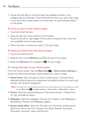 Page 5452The Basics
3.  Swipe left and right to scroll through the available choices in the category tab you selected. Touch and hold the item you want, then drag 
it onto the Home screen panel, or simply tap it to automatically place i\
t 
on the panel.
To move an item on the Home screen
1.  Touch and hold the item.
2.  Drag the item to a new location on the screen. Pause at the left or right edge of the screen to drag the item onto the 
next available Home screen panel.
3.  When the item is where you want it,...