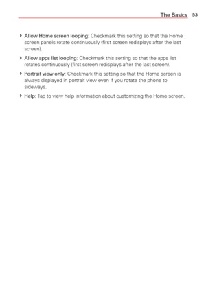 Page 5553The Basics
 Allow Home screen looping: Checkmark this setting so that the Home 
screen panels rotate continuously (ﬁrst screen redisplays after the \
last 
screen).
  
Allow apps list looping: Checkmark this setting so that the apps list 
rotates continuously (ﬁrst screen redisplays after the last screen)\
.
  
Portrait view only: Checkmark this setting so that the Home screen is 
always displayed in portrait view even if you rotate the phone to 
sideways.
  
Help: Tap to view help information...