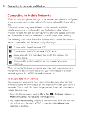 Page 5654Connecting to Networks and Devices
Connecting to Mobile Networks
When you buy your phone and sign up for service, your phone is conﬁgu\
red 
to use your provider’s mobile networks for voice calls and for transmitting 
data. 
Different locations may have different mobile networks available.  
Initially, your phone is conﬁgured to use the fastest mobile network 
available for data. You can also conﬁgure your phone to access a different 
set of networks entirely, or to behave in speciﬁc ways when...